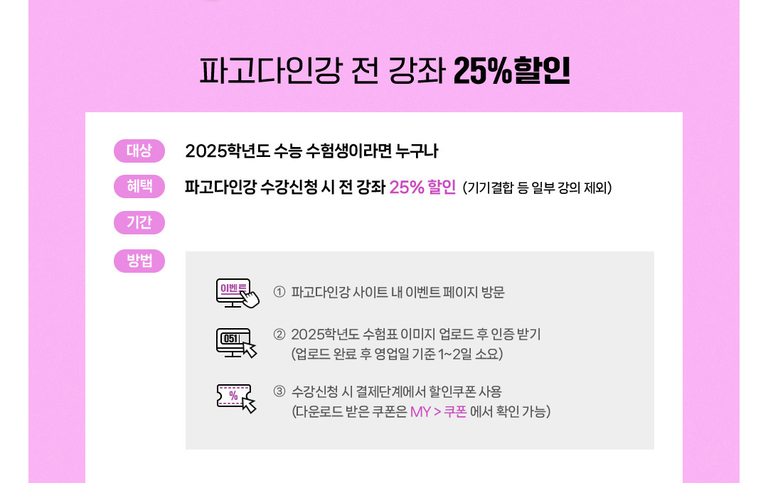 대상:2025학년도 수능 수험생이라면 누구나, 혜택:파고다어학원 등록 시 최대 35% 할인 (토익/토익스피킹/오픽 35%, 그 외 30%), 기간:2024년 11월18일~2025년 3월 수강등록 시까지, 방법:1.학원방문등록시:각 학원 데스크에서 신분증과 함께 2025학년도 수험표 제시, 2.온라인등록시:파고다 홈페이지 내 이벤트 페이지 방문, 로그인 후 이벤트 페이지에서 2025년학년도 수험표 인증 후 쿠폰받기(다운로드 받은 쿠폰은 마이페이지>혜택정보>쿠폰내역에서 확인), 온라인 수강등록 시 결제단계에서 할인쿠폰 사용