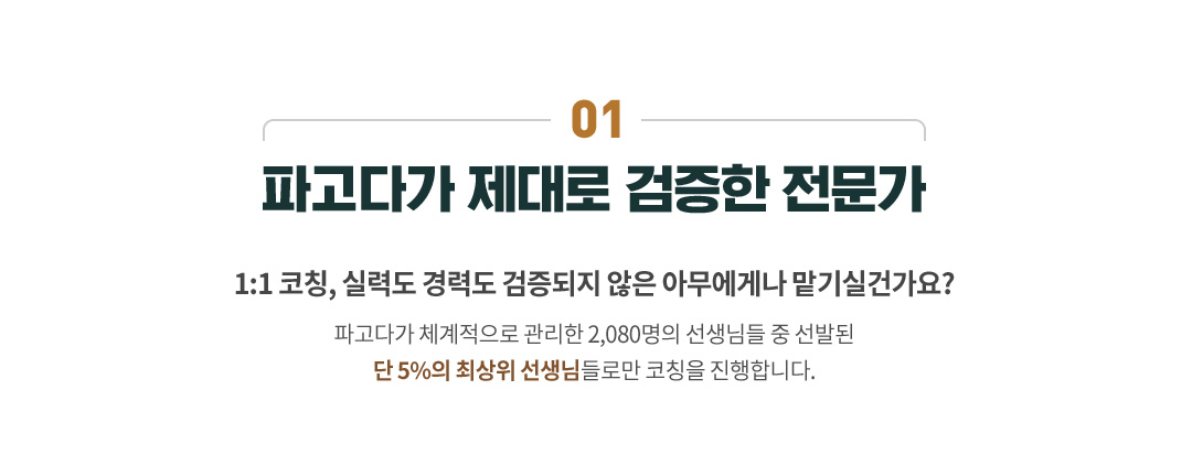 01 파고다가 제대로 검증한 전문가,1:1 코칭, 실력도 경력도 검증되지 않은 아무에게나 맡기실건가요? 파고다가 체계적으로 관리한 2,080명의 선생님들 중 선발된 단 5%의 최상위 선생님들로만 코칭을 진행합니다.