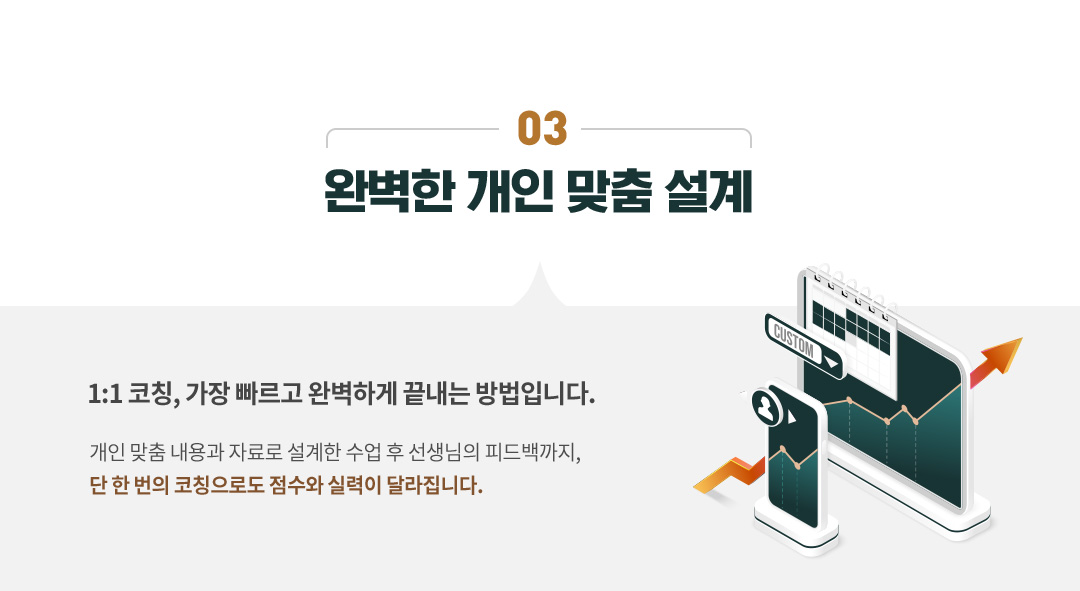 03 완벽한 개인 맞춤 설계, 1:1 코칭 가장 빠르고 완벽하게 끝내는 방법입니다. 개인 맞춤 내용와 자료로 설계한 수업 후 선생님의 피드백까지, 단 한 번의 코칭으로도 점수와 실력이 달라집니다.